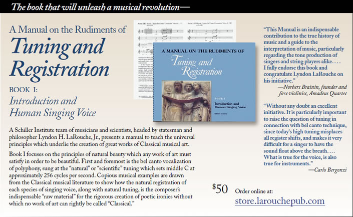 A Manual on the Rudiments of
Tuning and
Registration
BOOK I:
Introduction and
Human Singing Voice
A Schiller Institute team of musicians and scientists, headed by statesman and
philosopher Lyndon H. LaRouche, Jr., presents a manual to teach the universal
principles which underlie the creation of great works of Classical musical art.
Book I focuses on the principles of natural beauty which any work of art must
satisfy in order to be beautiful. First and foremost is the bel canto vocalization
of polyphony, sung at the natural or scientific tuning which sets middle C at
approximately 256 cycles per second. Copious musical examples are drawn
from the Classical musical literature to show how the natural registration of
each species of singing voice, along with natural tuning, is the composers
indispensable raw material for the rigorous creation of poetic ironies without
which no work of art can rightly be called Classical. This Manual is an indispensable
contribution to the true history of
music and a guide to the
interpretation of music, particularly
regarding the tone production of
singers and string players alike. . . .
I fully endorse this book and
congratulate Lyndon LaRouche on
his initiative.
Norbert Brainin, founder and
first violinist, Amadeus Quartet.
Without any doubt an excellent
initiative. It is particularly important
to raise the question of tuning in
connection with bel canto technique,
since today's high tuning misplaces
all register shifts, and makes it very
difficult for a singer to have the
sound float above the breath. . . .
What is true for the voice, is also
true for instruments.
Carlo Bergonzi.
$50 Order online at:
store.larouchepub.com